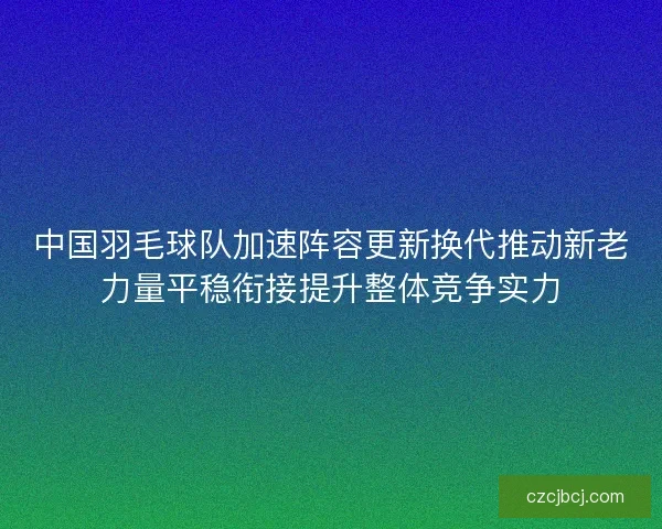 中国羽毛球队加速阵容更新换代推动新老力量平稳衔接提升整体竞争实力