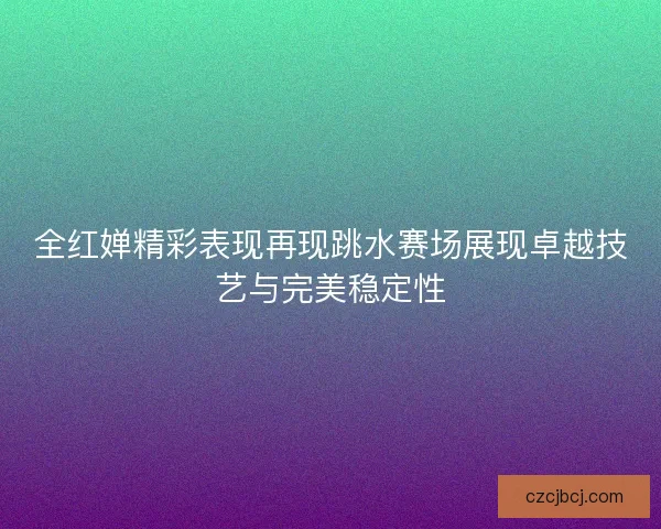 全红婵精彩表现再现跳水赛场展现卓越技艺与完美稳定性