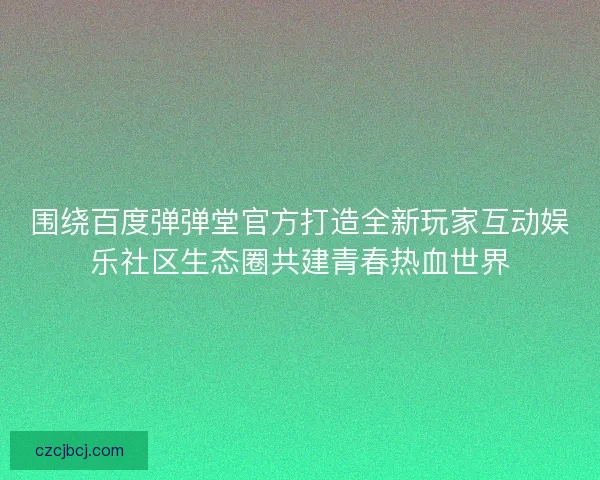 围绕百度弹弹堂官方打造全新玩家互动娱乐社区生态圈共建青春热血世界