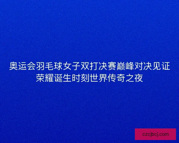 奥运会羽毛球女子双打决赛巅峰对决见证荣耀诞生时刻世界传奇之夜