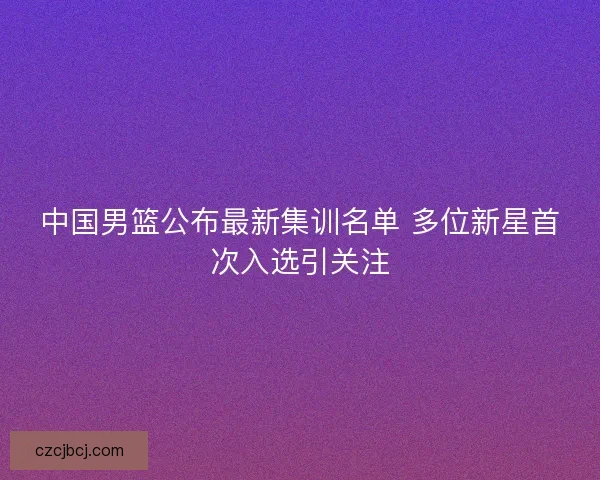 中国男篮公布最新集训名单 多位新星首次入选引关注 中国男篮公布最新集训名单 多位新星首次入选引关注