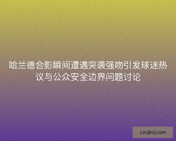 哈兰德合影瞬间遭遇突袭强吻引发球迷热议与公众安全边界问题讨论 哈兰德合影瞬间遭遇突袭强吻引发球迷热议与公众安全边界问题讨论