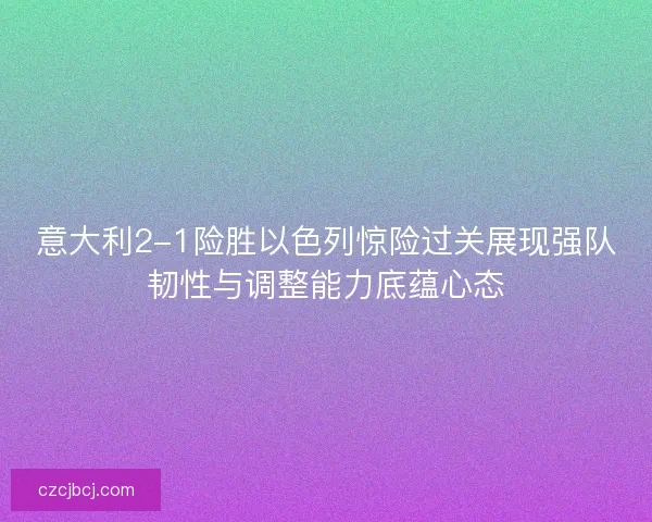 意大利2-1险胜以色列惊险过关展现强队韧性与调整能力底蕴心态