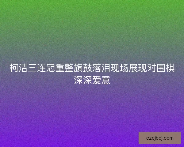 柯洁三连冠重整旗鼓落泪现场展现对围棋深深爱意