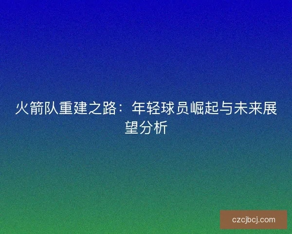 火箭队重建之路:年轻球员崛起与未来展望分析 火箭队重建之路:年轻球员崛起与未来展望分析