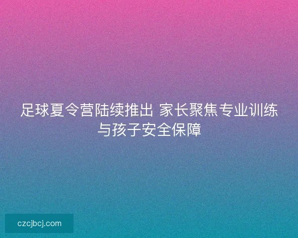 足球夏令营陆续推出 家长聚焦专业训练与孩子安全保障 足球夏令营陆续推出 家长聚焦专业训练与孩子安全保障