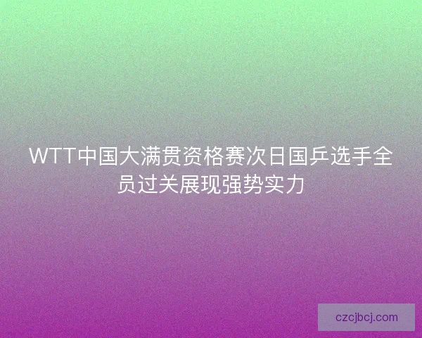 WTT中国大满贯资格赛次日国乒选手全员过关展现强势实力 WTT中国大满贯资格赛次日国乒选手全员过关展现强势实力