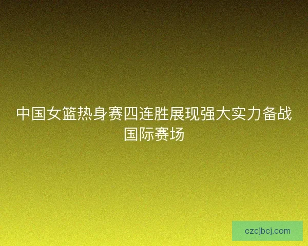 中国女篮热身赛四连胜展现强大实力备战国际赛场