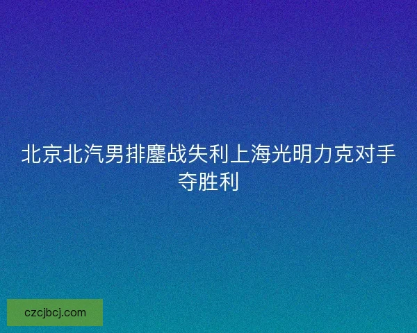 北京北汽男排鏖战失利上海光明力克对手夺胜利
