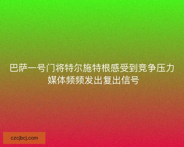 巴萨一号门将特尔施特根感受到竞争压力 媒体频频发出复出信号 巴萨一号门将特尔施特根感受到竞争压力 媒体频频发出复出信号