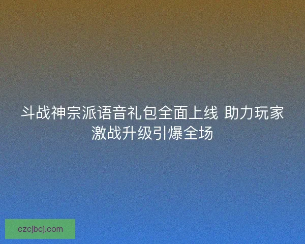 斗战神宗派语音礼包全面上线 助力玩家激战升级引爆全场