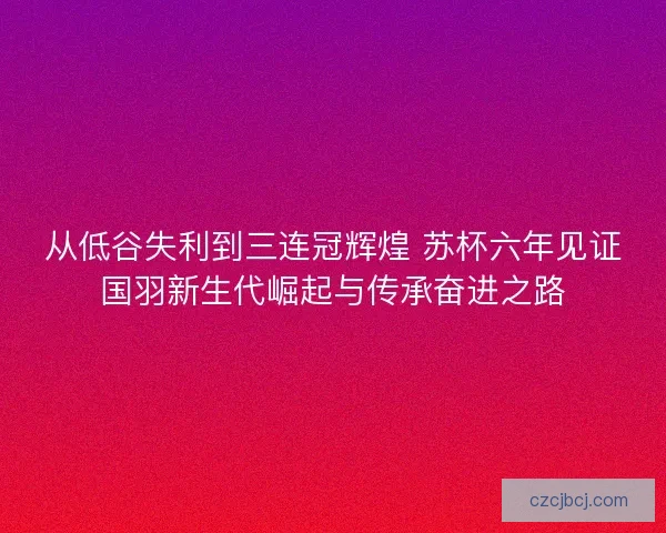 从低谷失利到三连冠辉煌 苏杯六年见证国羽新生代崛起与传承奋进之路 从低谷失利到三连冠辉煌 苏杯六年见证国羽新生代崛起与传承奋进之路