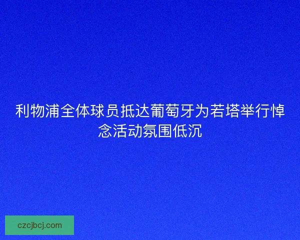 利物浦全体球员抵达葡萄牙为若塔举行悼念活动氛围低沉 利物浦全体球员抵达葡萄牙为若塔举行悼念活动氛围低沉