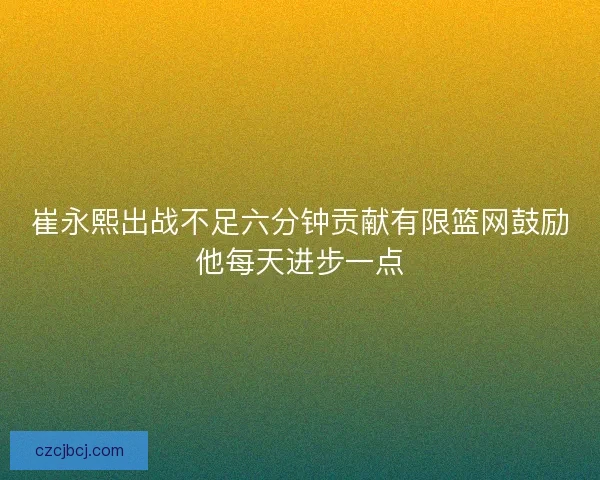 崔永熙出战不足六分钟贡献有限篮网鼓励他每天进步一点 崔永熙出战不足六分钟贡献有限篮网鼓励他每天进步一点