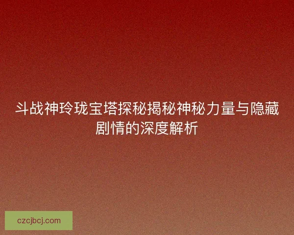 斗战神玲珑宝塔探秘揭秘神秘力量与隐藏剧情的深度解析 斗战神玲珑宝塔探秘揭秘神秘力量与隐藏剧情的深度解析