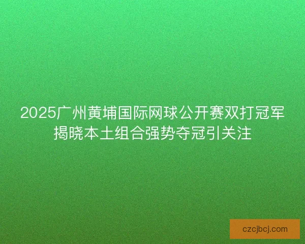 2025广州黄埔国际网球公开赛双打冠军揭晓本土组合强势夺冠引关注