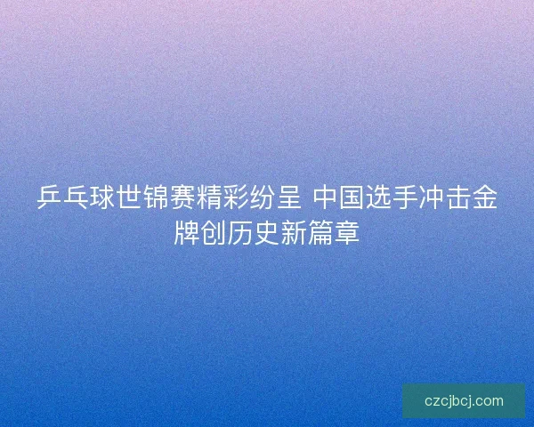 乒乓球世锦赛精彩纷呈 中国选手冲击金牌创历史新篇章