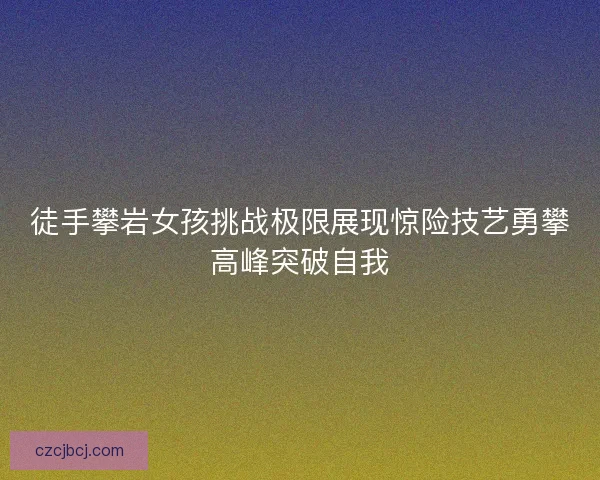 徒手攀岩女孩挑战极限展现惊险技艺勇攀高峰突破自我 徒手攀岩女孩挑战极限展现惊险技艺勇攀高峰突破自我