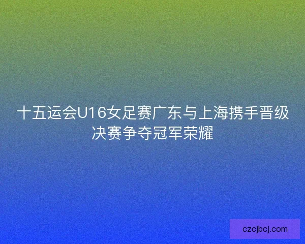 十五运会U16女足赛广东与上海携手晋级决赛争夺冠军荣耀 十五运会U16女足赛广东与上海携手晋级决赛争夺冠军荣耀