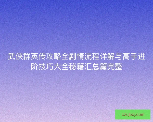 武侠群英传攻略全剧情流程详解与高手进阶技巧大全秘籍汇总篇完整