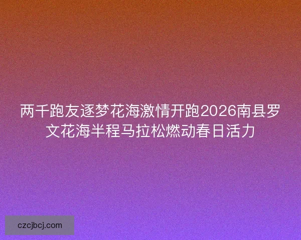 两千跑友逐梦花海激情开跑2026南县罗文花海半程马拉松燃动春日活力 两千跑友逐梦花海激情开跑2026南县罗文花海半程马拉松燃动春日活力