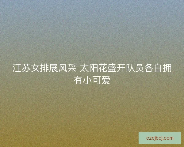江苏女排展风采 太阳花盛开队员各自拥有小可爱 江苏女排展风采 太阳花盛开队员各自拥有小可爱