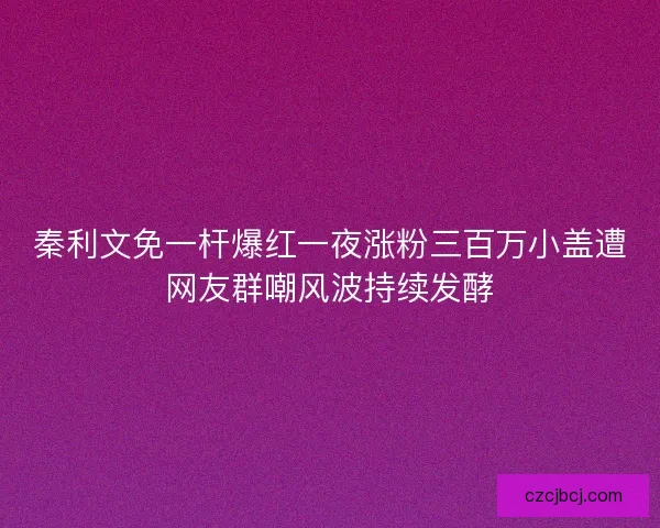 秦利文免一杆爆红一夜涨粉三百万小盖遭网友群嘲风波持续发酵 秦利文免一杆爆红一夜涨粉三百万小盖遭网友群嘲风波持续发酵