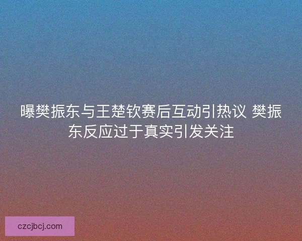 曝樊振东与王楚钦赛后互动引热议 樊振东反应过于真实引发关注 曝樊振东与王楚钦赛后互动引热议 樊振东反应过于真实引发关注
