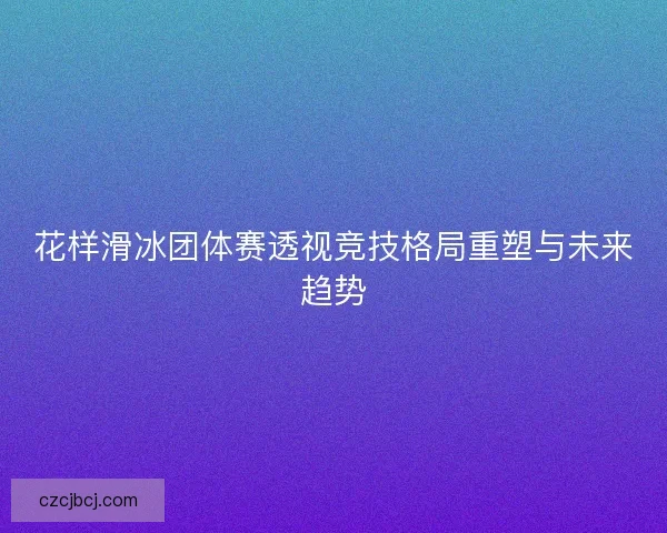 花样滑冰团体赛透视竞技格局重塑与未来趋势 花样滑冰团体赛透视竞技格局重塑与未来趋势