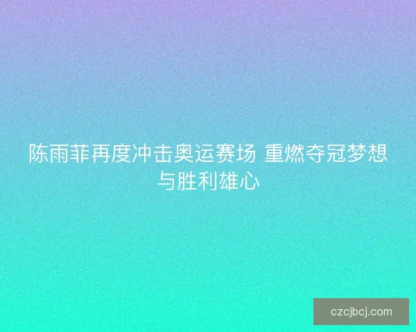 陈雨菲再度冲击奥运赛场 重燃夺冠梦想与胜利雄心