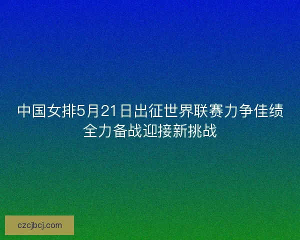 中国女排5月21日出征世界联赛力争佳绩全力备战迎接新挑战 中国女排5月21日出征世界联赛力争佳绩全力备战迎接新挑战